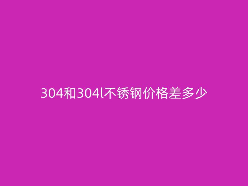 304和304l不锈钢价格差多少