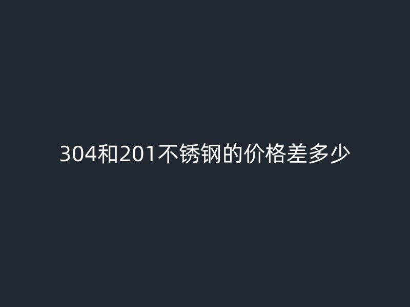304和201不锈钢的价格差多少