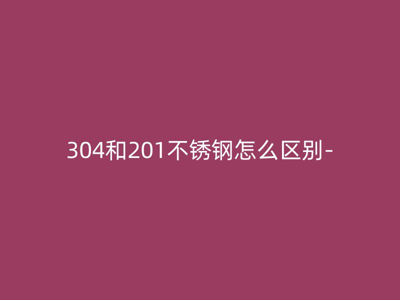 304和201不锈钢怎么区别-