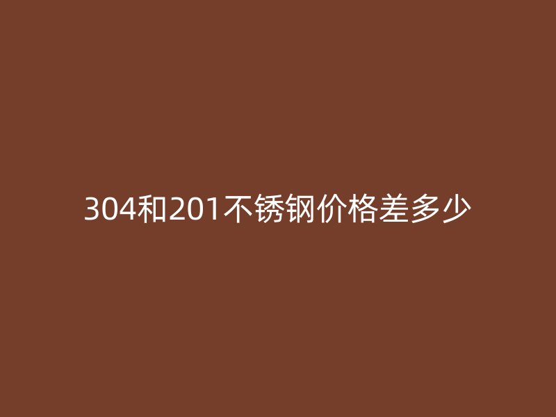304和201不锈钢价格差多少