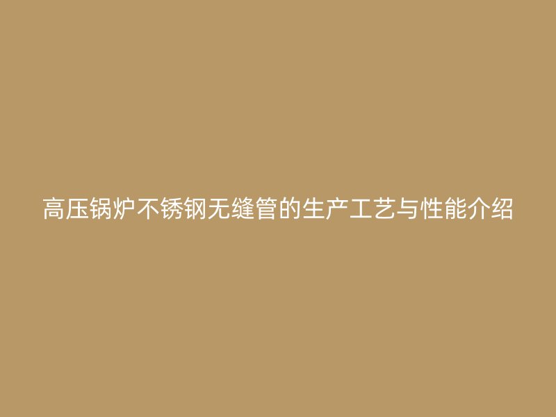 高压锅炉不锈钢无缝管的生产工艺与性能介绍