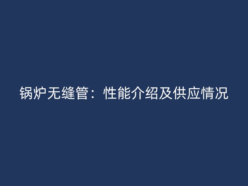 锅炉无缝管：性能介绍及供应情况