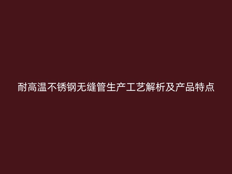 耐高温不锈钢无缝管生产工艺解析及产品特点