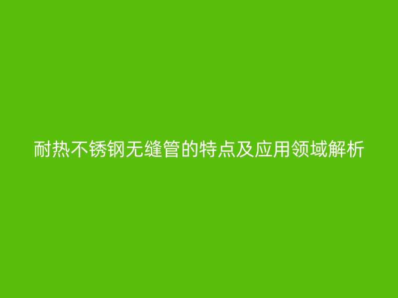 耐热不锈钢无缝管的特点及应用领域解析