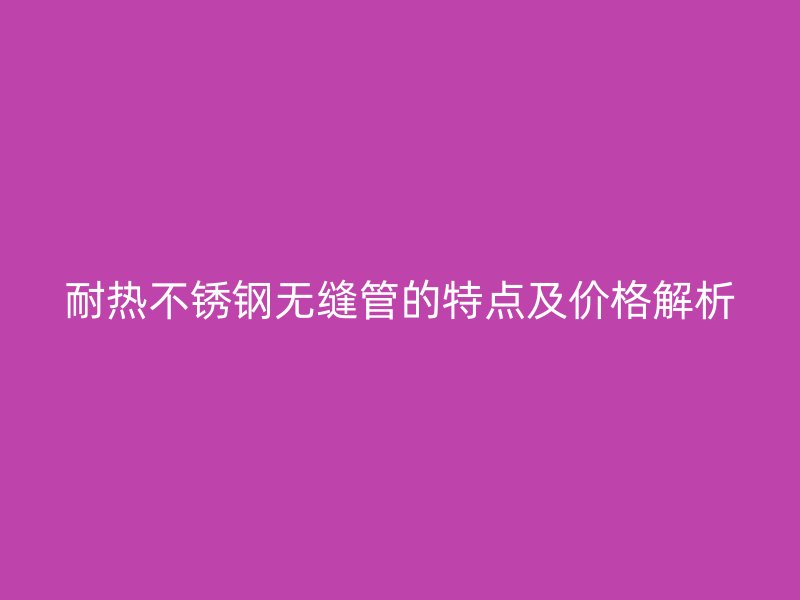 耐热不锈钢无缝管的特点及价格解析