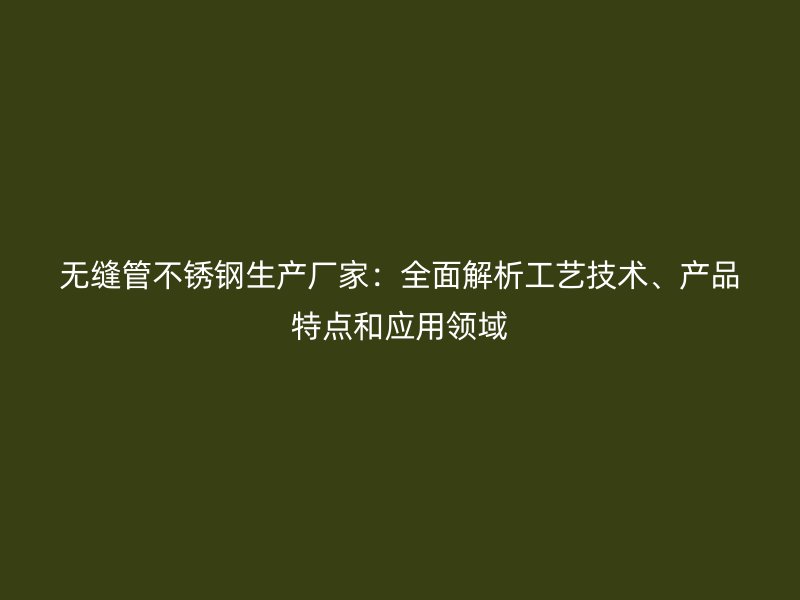 无缝管不锈钢生产厂家：全面解析工艺技术、产品特点和应用领域
