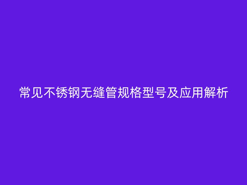 常见不锈钢无缝管规格型号及应用解析
