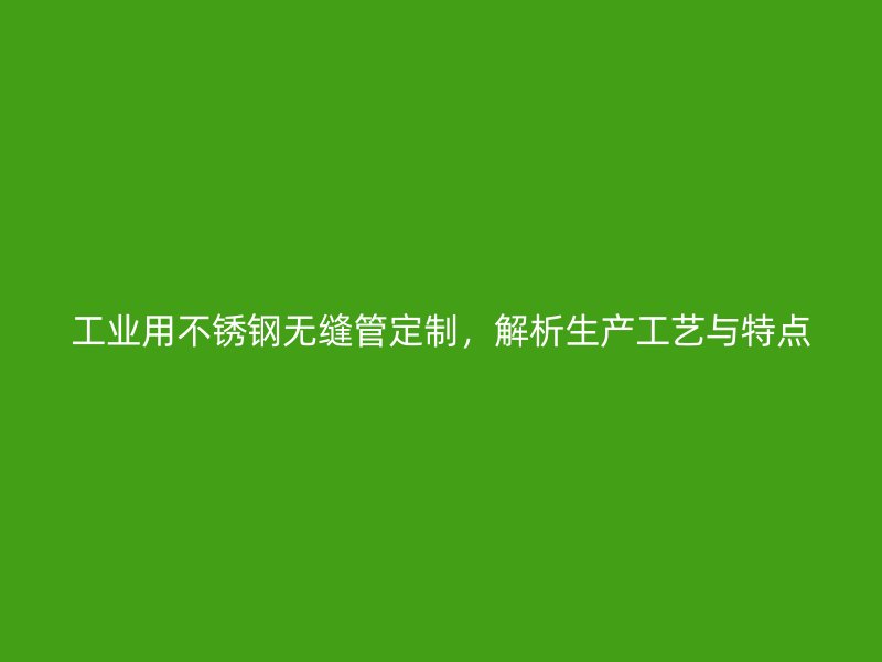 工业用不锈钢无缝管定制，解析生产工艺与特点