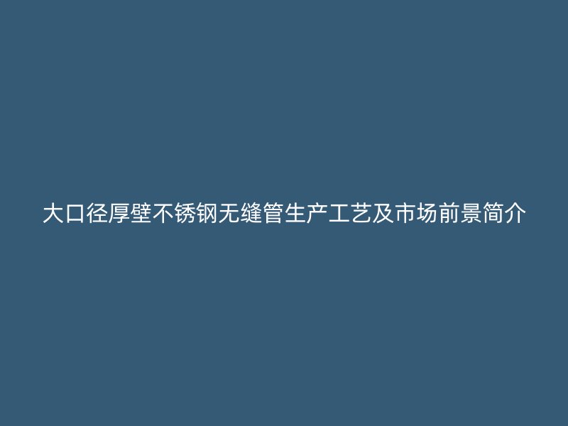 大口径厚壁不锈钢无缝管生产工艺及市场前景简介