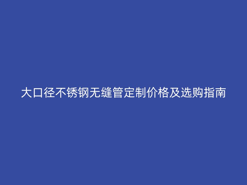 大口径不锈钢无缝管定制价格及选购指南