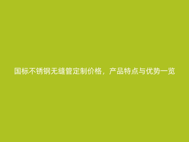 国标不锈钢无缝管定制价格，产品特点与优势一览