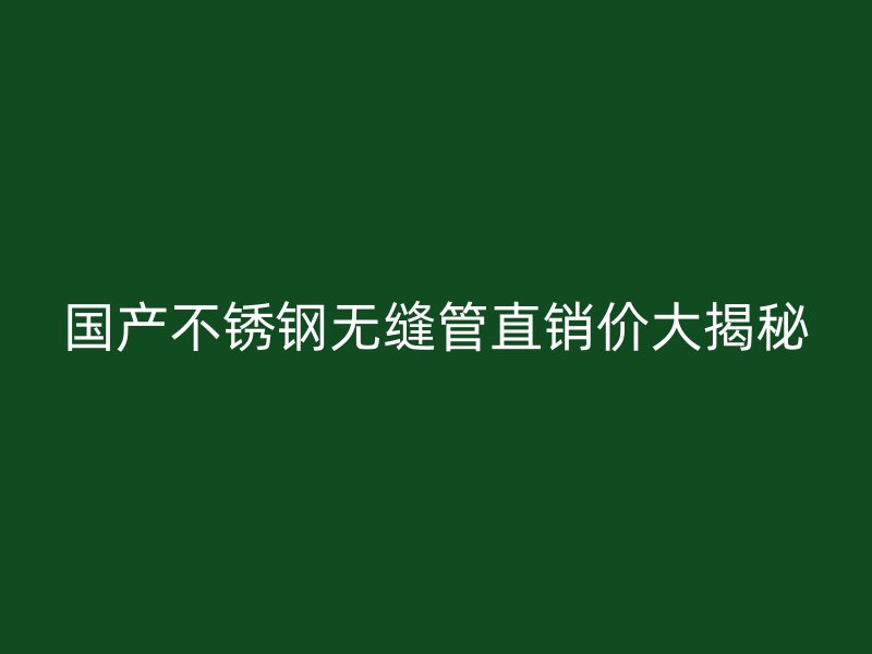 国产不锈钢无缝管直销价大揭秘