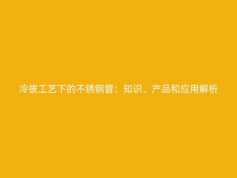冷拔工艺下的不锈钢管：知识、产品和应用解析