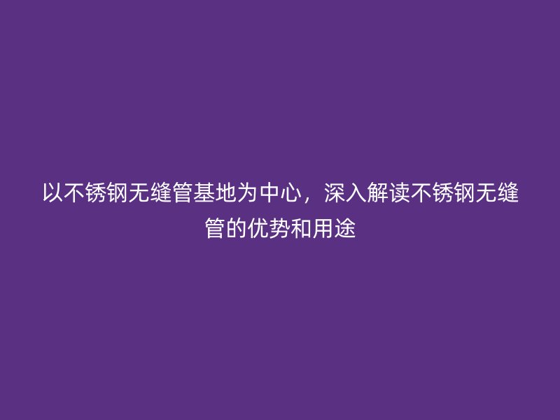 以不锈钢无缝管基地为中心，深入解读不锈钢无缝管的优势和用途