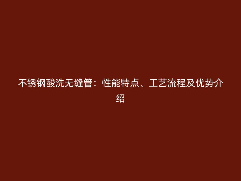 不锈钢酸洗无缝管：性能特点、工艺流程及优势介绍