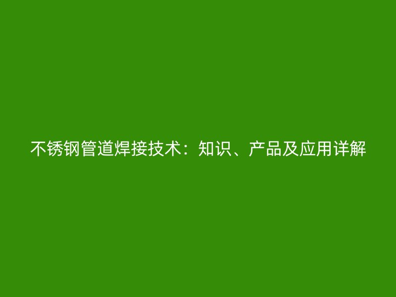 不锈钢管道焊接技术：知识、产品及应用详解