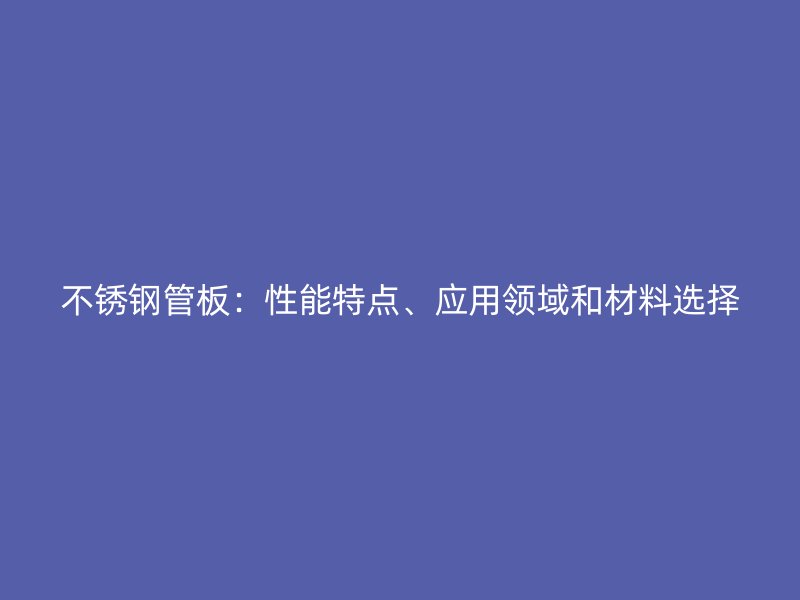 不锈钢管板：性能特点、应用领域和材料选择