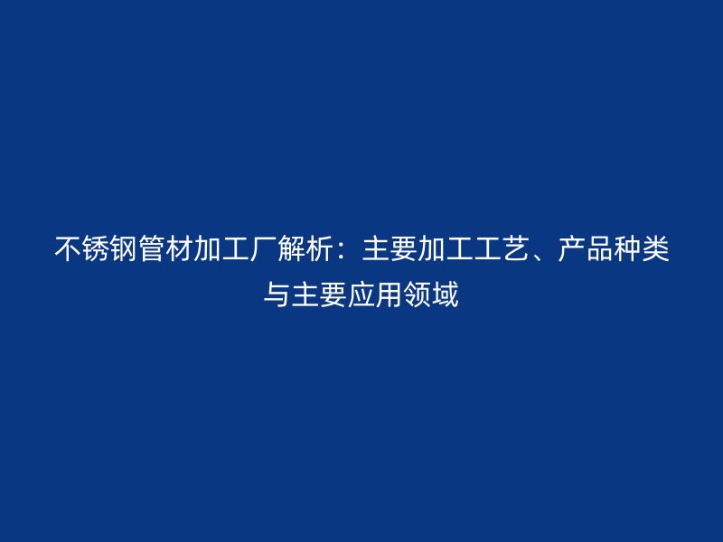 不锈钢管材加工厂解析：主要加工工艺、产品种类与主要应用领域