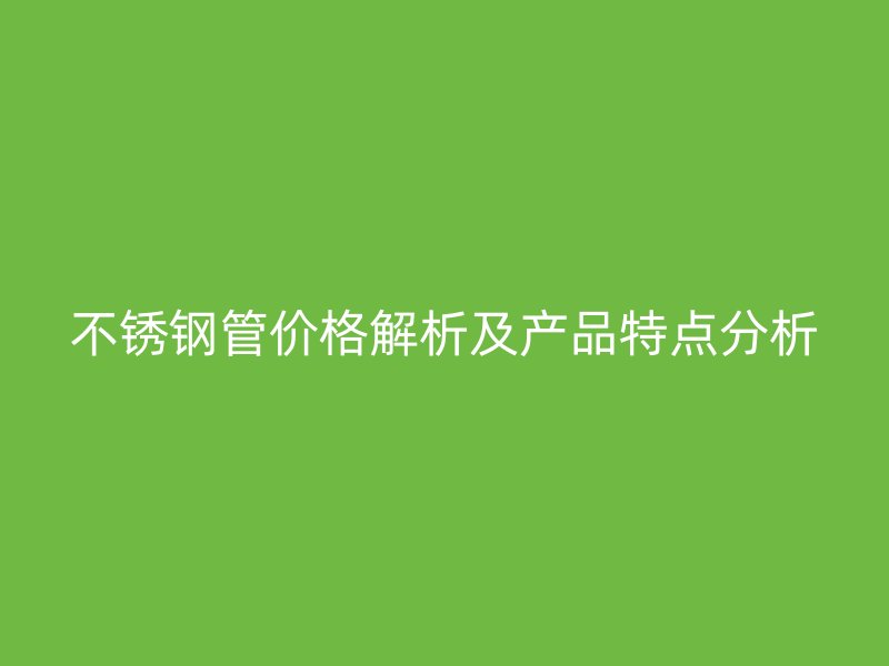 不锈钢管价格解析及产品特点分析