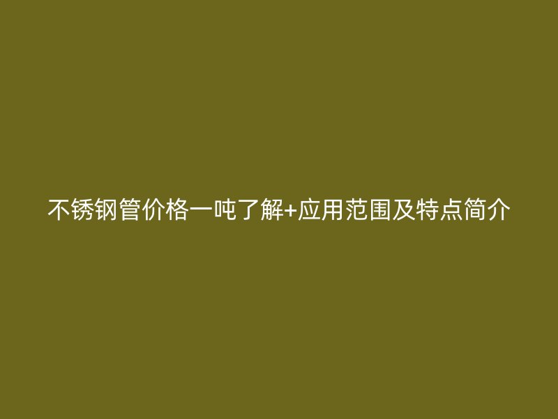 不锈钢管价格一吨了解+应用范围及特点简介