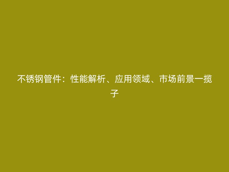 不锈钢管件：性能解析、应用领域、市场前景一揽子