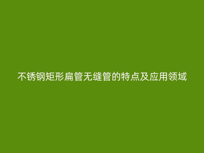 不锈钢矩形扁管无缝管的特点及应用领域