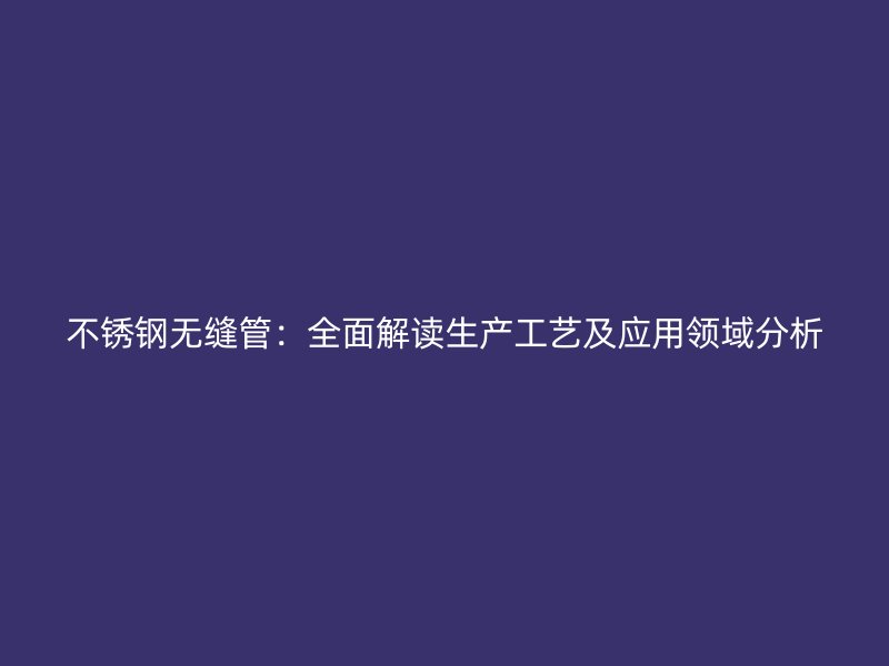 不锈钢无缝管：全面解读生产工艺及应用领域分析