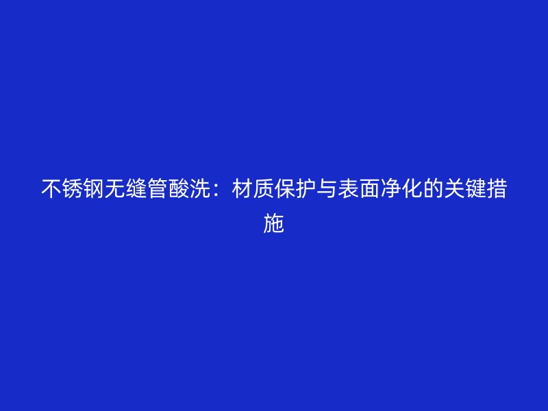 不锈钢无缝管酸洗：材质保护与表面净化的关键措施