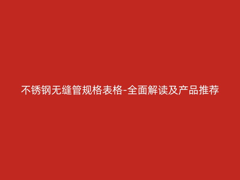 不锈钢无缝管规格表格-全面解读及产品推荐