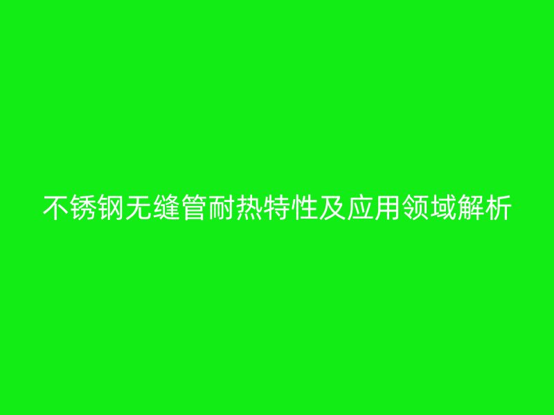 不锈钢无缝管耐热特性及应用领域解析