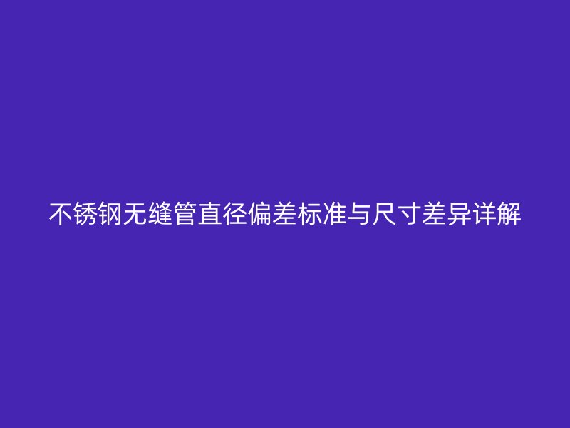 不锈钢无缝管直径偏差标准与尺寸差异详解