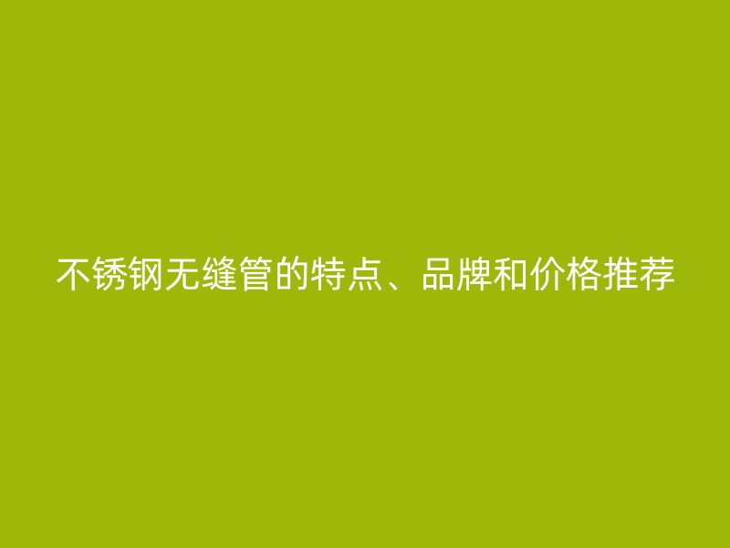不锈钢无缝管的特点、品牌和价格推荐