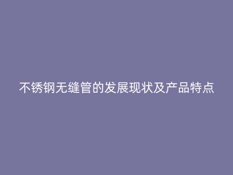 不锈钢无缝管的发展现状及产品特点