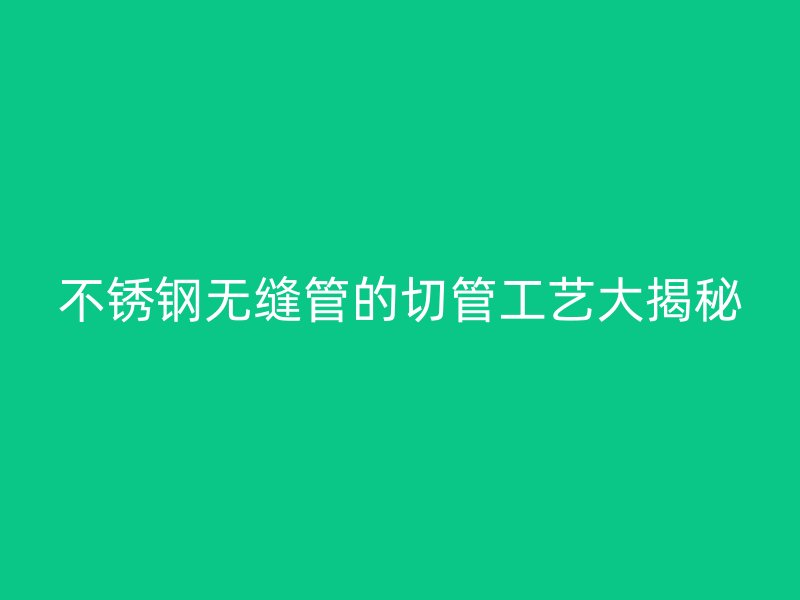 不锈钢无缝管的切管工艺大揭秘