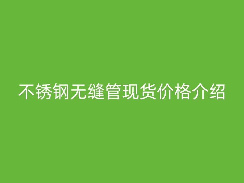 不锈钢无缝管现货价格介绍