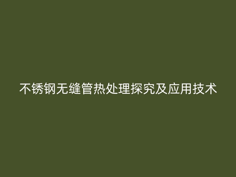 不锈钢无缝管热处理探究及应用技术