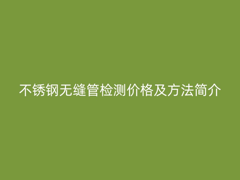 不锈钢无缝管检测价格及方法简介