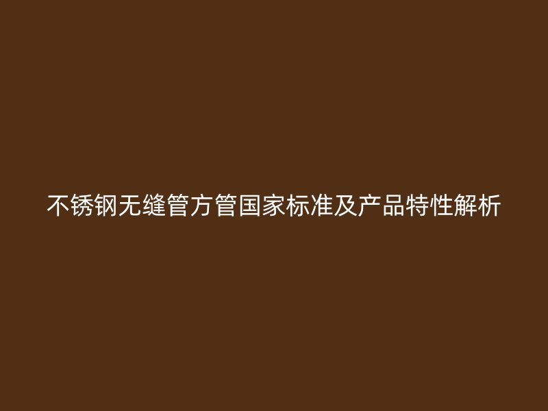 不锈钢无缝管方管国家标准及产品特性解析