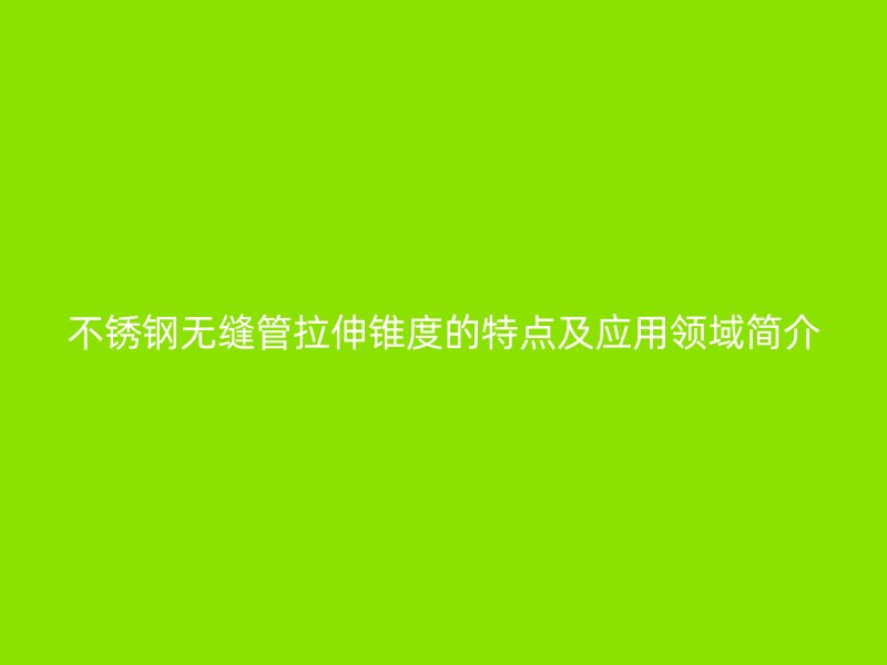不锈钢无缝管拉伸锥度的特点及应用领域简介
