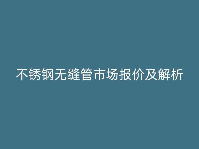 不锈钢无缝管市场报价及解析