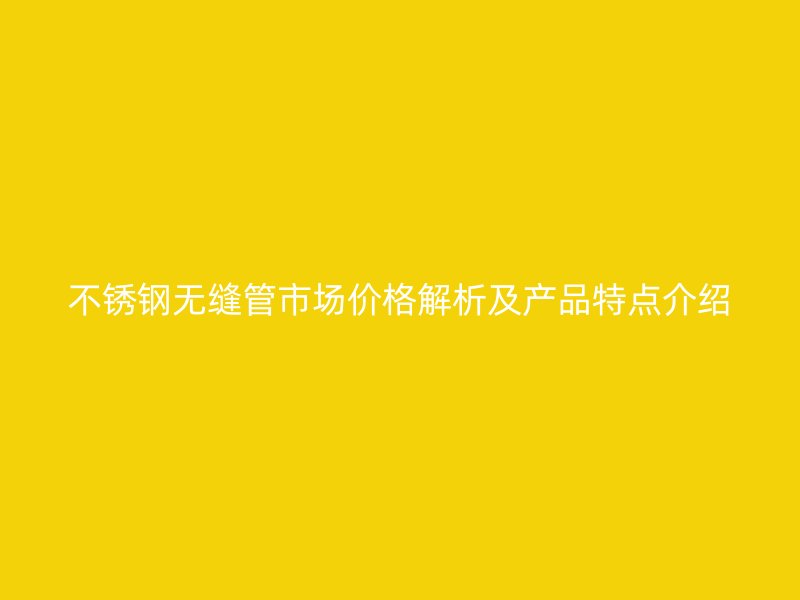 不锈钢无缝管市场价格解析及产品特点介绍