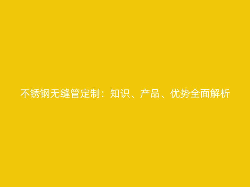 不锈钢无缝管定制：知识、产品、优势全面解析