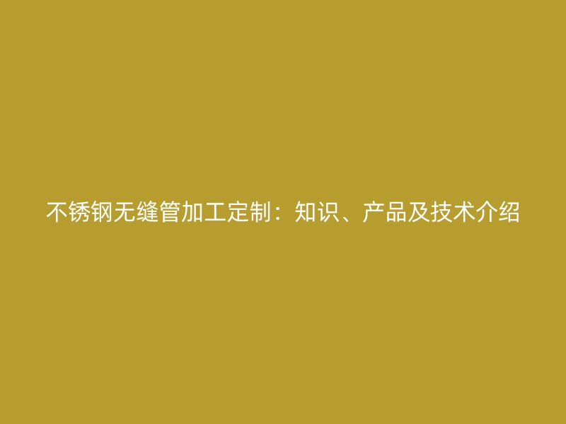 不锈钢无缝管加工定制：知识、产品及技术介绍