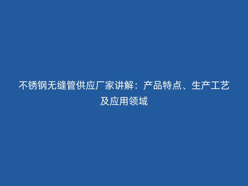 不锈钢无缝管供应厂家讲解：产品特点、生产工艺及应用领域