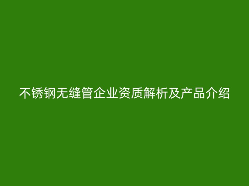 不锈钢无缝管企业资质解析及产品介绍