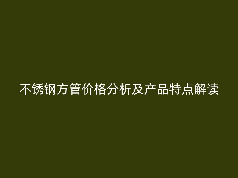 不锈钢方管价格分析及产品特点解读