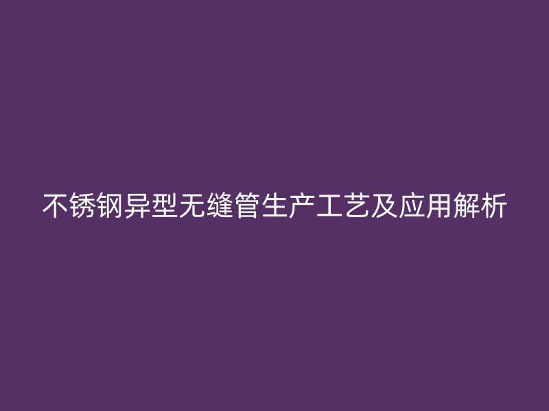 不锈钢异型无缝管生产工艺及应用解析