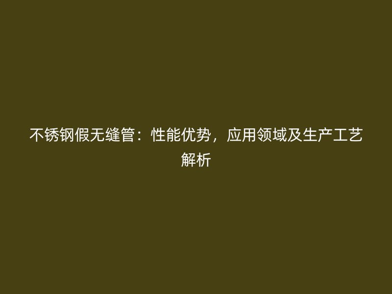 不锈钢假无缝管：性能优势，应用领域及生产工艺解析