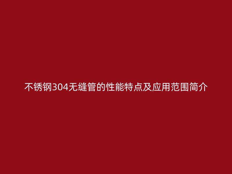 不锈钢304无缝管的性能特点及应用范围简介