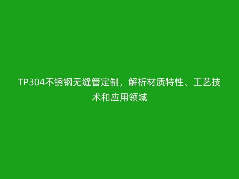 TP304不锈钢无缝管定制，解析材质特性、工艺技术和应用领域